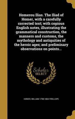 Homerou Ilias. The Iliad of Homer, With a Carefully Corrected Text; With Copious English Notes, Illustrating the Grammatical Construction, the Manners and Customs, the Mythology and Antiquities of the Heroic Ages; and Preliminary Observations on Points...