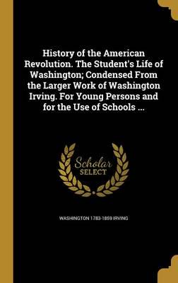 History of the American Revolution. The Student's Life of Washington; Condensed From the Larger Work of Washington Irving. For Young Persons and for the Use of Schools ...