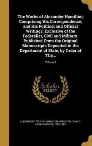 The Works of Alexander Hamilton; Comprising His Correspondence, and His Political and Official Writings, Exclusive of the Federalist, Civil and Military. Published From the Original Manuscripts Deposited in the Department of State, by Order of The...; Volu