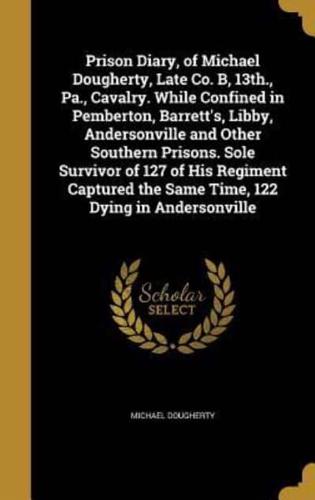 Prison Diary, of Michael Dougherty, Late Co. B, 13Th., Pa., Cavalry. While Confined in Pemberton, Barrett's, Libby, Andersonville and Other Southern Prisons. Sole Survivor of 127 of His Regiment Captured the Same Time, 122 Dying in Andersonville