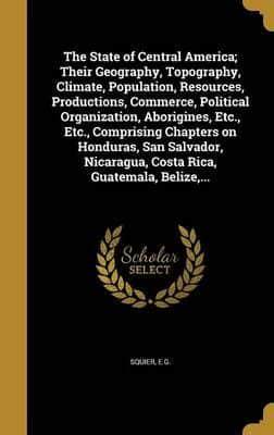 The State of Central America; Their Geography, Topography, Climate, Population, Resources, Productions, Commerce, Political Organization, Aborigines, Etc., Etc., Comprising Chapters on Honduras, San Salvador, Nicaragua, Costa Rica, Guatemala, Belize, ...