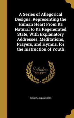 A Series of Allegorical Designs, Representing the Human Heart From Its Natural to Its Regenerated State, With Explanatory Addresses, Meditations, Prayers, and Hymns, for the Instruction of Youth