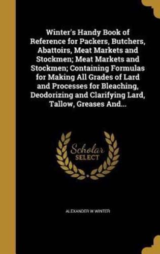 Winter's Handy Book of Reference for Packers, Butchers, Abattoirs, Meat Markets and Stockmen; Meat Markets and Stockmen; Containing Formulas for Making All Grades of Lard and Processes for Bleaching, Deodorizing and Clarifying Lard, Tallow, Greases And...