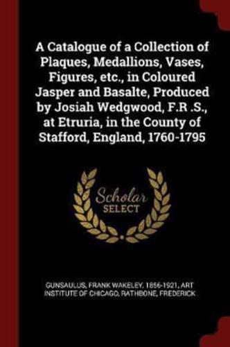 A Catalogue of a Collection of Plaques, Medallions, Vases, Figures, Etc., in Coloured Jasper and Basalte, Produced by Josiah Wedgwood, F.R .S., at Etruria, in the County of Stafford, England, 1760-1795