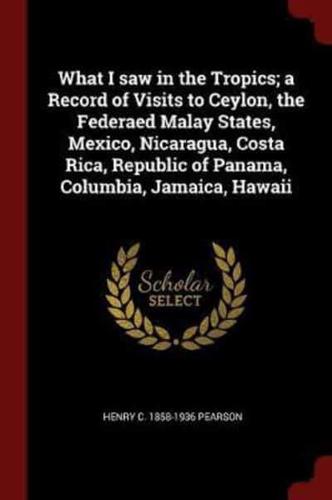 What I Saw in the Tropics; A Record of Visits to Ceylon, the Federaed Malay States, Mexico, Nicaragua, Costa Rica, Republic of Panama, Columbia, Jamaica, Hawaii