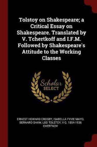 Tolstoy on Shakespeare; a Critical Essay on Shakespeare. Translated by V. Tchertkoff and I.F.M. Followed by Shakespeare's Attitude to the Working Classes