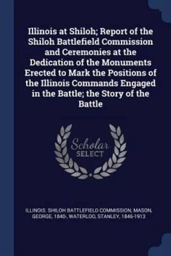 Illinois at Shiloh; Report of the Shiloh Battlefield Commission and Ceremonies at the Dedication of the Monuments Erected to Mark the Positions of the Illinois Commands Engaged in the Battle; the Story of the Battle