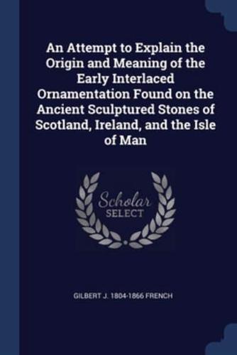 An Attempt to Explain the Origin and Meaning of the Early Interlaced Ornamentation Found on the Ancient Sculptured Stones of Scotland, Ireland, and the Isle of Man
