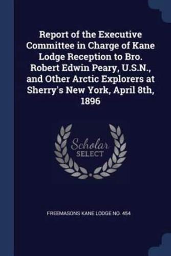 Report of the Executive Committee in Charge of Kane Lodge Reception to Bro. Robert Edwin Peary, U.S.N., and Other Arctic Explorers at Sherry's New York, April 8Th, 1896