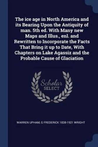 The Ice Age in North America and Its Bearing Upon the Antiquity of Man. 5th Ed. With Many New Maps and Illus., Enl. And Rewritten to Incorporate the Facts That Bring It Up to Date, With Chapters on Lake Agassiz and the Probable Cause of Glaciation