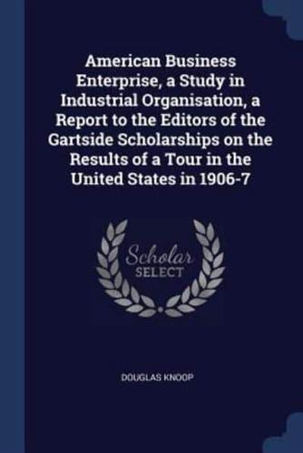 American Business Enterprise, a Study in Industrial Organisation, a Report to the Editors of the Gartside Scholarships on the Results of a Tour in the United States in 1906-7