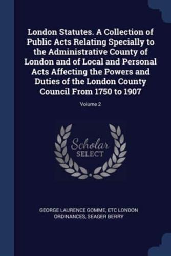 London Statutes. A Collection of Public Acts Relating Specially to the Administrative County of London and of Local and Personal Acts Affecting the Powers and Duties of the London County Council From 1750 to 1907; Volume 2