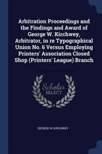 Arbitration Proceedings and the Findings and Award of George W. Kirchwey, Arbitrator, in Re Typographical Union No. 6 Versus Employing Printers' Association Closed Shop (Printers' League) Branch