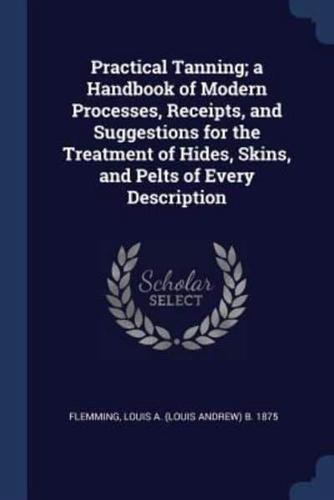 Practical Tanning; a Handbook of Modern Processes, Receipts, and Suggestions for the Treatment of Hides, Skins, and Pelts of Every Description