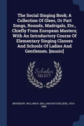The Social Singing Book; A Collection Of Glees, Or Part Songs, Rounds, Madrigals, Etc., Chiefly From European Masters; With An Introductory Course Of Elementary Singing Classes And Schools Of Ladies And Gentlemen. [Music]