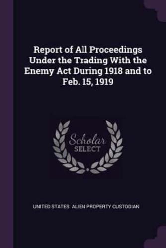 Report of All Proceedings Under the Trading With the Enemy Act During 1918 and to Feb. 15, 1919