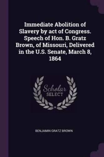 Immediate Abolition of Slavery by Act of Congress. Speech of Hon. B. Gratz Brown, of Missouri, Delivered in the U.S. Senate, March 8, 1864