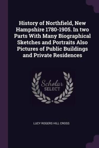 History of Northfield, New Hampshire 1780-1905. In Two Parts With Many Biographical Sketches and Portraits Also Pictures of Public Buildings and Private Residences