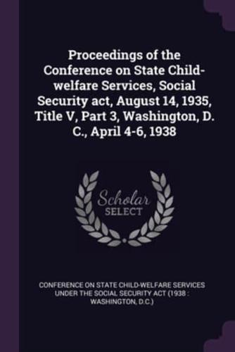 Proceedings of the Conference on State Child-Welfare Services, Social Security Act, August 14, 1935, Title V, Part 3, Washington, D. C., April 4-6, 1938