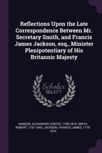 Reflections Upon the Late Correspondence Between Mr. Secretary Smith, and Francis James Jackson, Esq., Minister Plenipotentiary of His Britannic Majesty