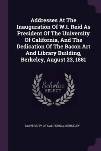 Addresses At The Inauguration Of W.t. Reid As President Of The University Of California, And The Dedication Of The Bacon Art And Library Building, Berkeley, August 23, 1881