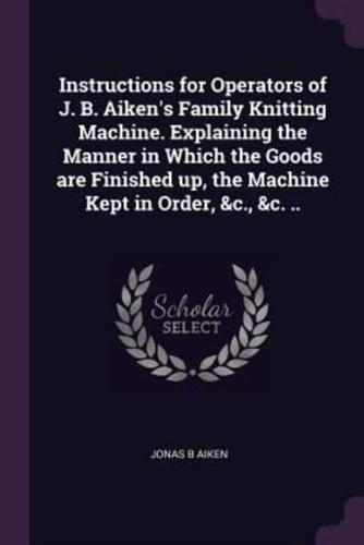 Instructions for Operators of J. B. Aiken's Family Knitting Machine. Explaining the Manner in Which the Goods Are Finished Up, the Machine Kept in Order, &C., &C. ..