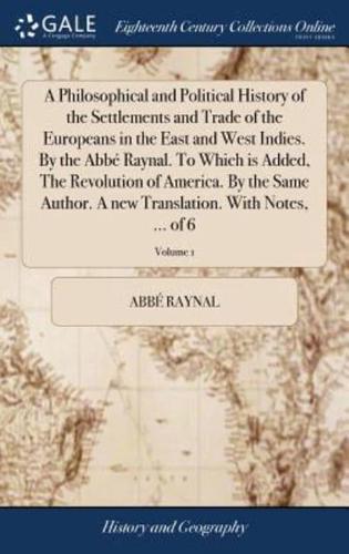 A Philosophical and Political History of the Settlements and Trade of the Europeans in the East and West Indies. By the Abbé Raynal. To Which is Added, The Revolution of America. By the Same Author. A new Translation. With Notes, ... of 6; Volume 1