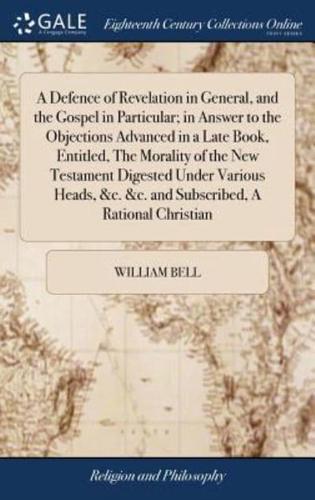 A Defence of Revelation in General, and the Gospel in Particular; in Answer to the Objections Advanced in a Late Book, Entitled, The Morality of the New Testament Digested Under Various Heads, &c. &c. and Subscribed, A Rational Christian