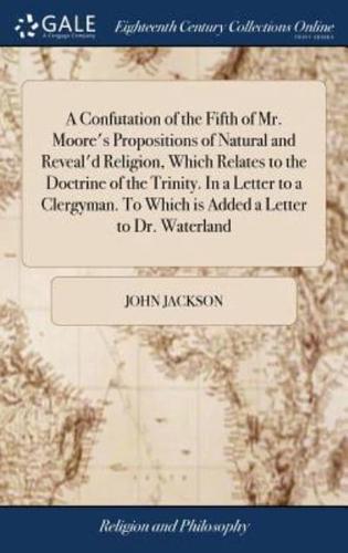 A Confutation of the Fifth of Mr. Moore's Propositions of Natural and Reveal'd Religion, Which Relates to the Doctrine of the Trinity. In a Letter to a Clergyman. To Which is Added a Letter to Dr. Waterland