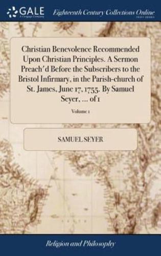 Christian Benevolence Recommended Upon Christian Principles. A Sermon Preach'd Before the Subscribers to the Bristol Infirmary, in the Parish-church of St. James, June 17, 1755. By Samuel Seyer, ... of 1; Volume 1