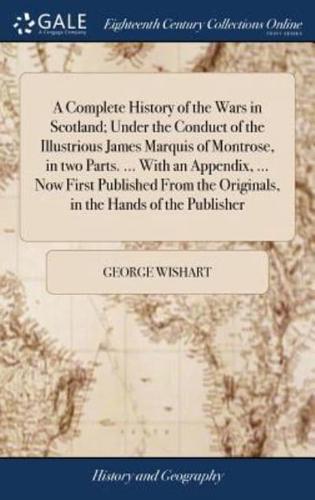 A Complete History of the Wars in Scotland; Under the Conduct of the Illustrious James Marquis of Montrose, in two Parts. ... With an Appendix, ... Now First Published From the Originals, in the Hands of the Publisher