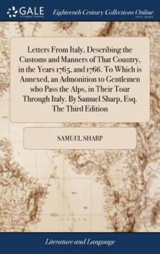 Letters From Italy, Describing the Customs and Manners of That Country, in the Years 1765, and 1766. To Which is Annexed, an Admonition to Gentlemen who Pass the Alps, in Their Tour Through Italy. By Samuel Sharp, Esq. The Third Edition