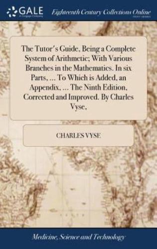 The Tutor's Guide, Being a Complete System of Arithmetic; With Various Branches in the Mathematics. In six Parts, ... To Which is Added, an Appendix, ... The Ninth Edition, Corrected and Improved. By Charles Vyse,