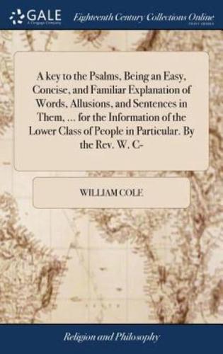 A key to the Psalms, Being an Easy, Concise, and Familiar Explanation of Words, Allusions, and Sentences in Them, ... for the Information of the Lower Class of People in Particular. By the Rev. W. C-