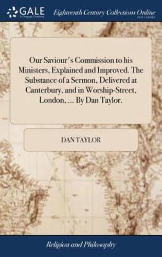 Our Saviour's Commission to his Ministers, Explained and Improved. The Substance of a Sermon, Delivered at Canterbury, and in Worship-Street, London, ... By Dan Taylor.