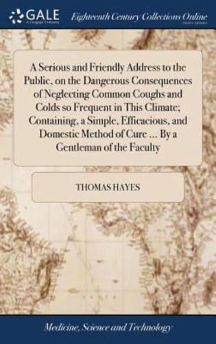 A Serious and Friendly Address to the Public, on the Dangerous Consequences of Neglecting Common Coughs and Colds so Frequent in This Climate; Containing, a Simple, Efficacious, and Domestic Method of Cure ... By a Gentleman of the Faculty