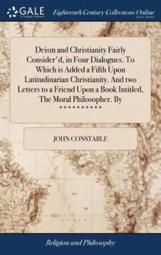 Deism and Christianity Fairly Consider'd, in Four Dialogues. To Which is Added a Fifth Upon Latitudinarian Christianity. And two Letters to a Friend Upon a Book Intitled, The Moral Philosopher. By **********