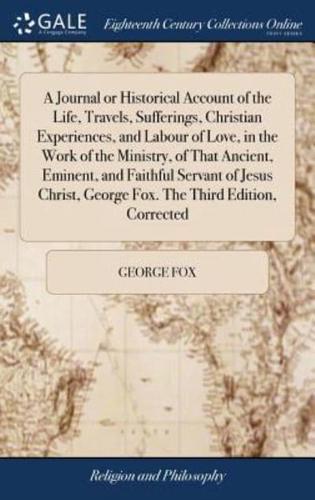 A Journal or Historical Account of the Life, Travels, Sufferings, Christian Experiences, and Labour of Love, in the Work of the Ministry, of That Ancient, Eminent, and Faithful Servant of Jesus Christ, George Fox. The Third Edition, Corrected