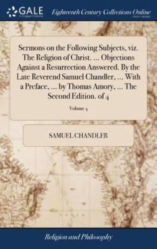 Sermons on the Following Subjects, viz. The Religion of Christ. ... Objections Against a Resurrection Answered. By the Late Reverend Samuel Chandler, ... With a Preface, ... by Thomas Amory, ... The Second Edition. of 4; Volume 4