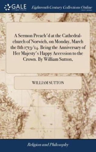 A Sermon Preach'd at the Cathedral-church of Norwich, on Monday, March the 8th 1713/14. Being the Anniversary of Her Majesty's Happy Accession to the Crown. By William Sutton,