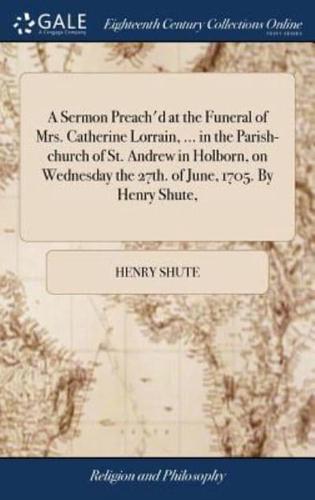 A Sermon Preach'd at the Funeral of Mrs. Catherine Lorrain, ... in the Parish-church of St. Andrew in Holborn, on Wednesday the 27th. of June, 1705. By Henry Shute,