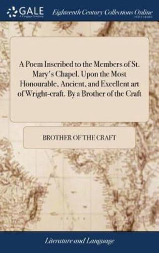 A Poem Inscribed to the Members of St. Mary's Chapel. Upon the Most Honourable, Ancient, and Excellent art of Wright-craft. By a Brother of the Craft