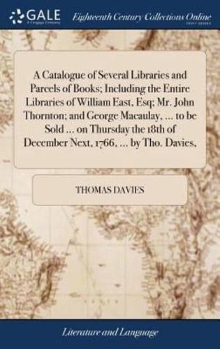 A Catalogue of Several Libraries and Parcels of Books; Including the Entire Libraries of William East, Esq; Mr. John Thornton; and George Macaulay, ... to be Sold ... on Thursday the 18th of December Next, 1766, ... by Tho. Davies,