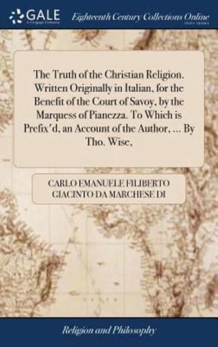 The Truth of the Christian Religion. Written Originally in Italian, for the Benefit of the Court of Savoy, by the Marquess of Pianezza. To Which is Prefix'd, an Account of the Author, ... By Tho. Wise,