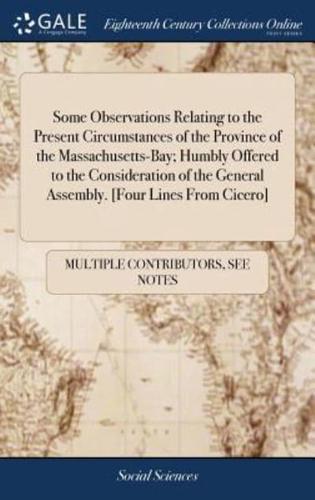 Some Observations Relating to the Present Circumstances of the Province of the Massachusetts-Bay; Humbly Offered to the Consideration of the General Assembly. [Four Lines From Cicero]