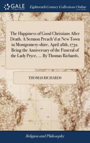 The Happiness of Good Christians After Death. A Sermon Preach'd at New Town in Montgomery-shire, April 28th, 1732. Being the Anniversary of the Funeral of the Lady Pryce, ... By Thomas Richards,