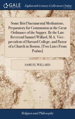 Some Brief Sacramental Meditations, Preparatory for Communion at the Great Ordinance of the Supper. By the Late Reverend Samuel Willard, M.A. Vice-president of Harvard College, and Pastor of a Church in Boston. [Two Lines From Psalms]