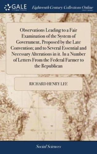 Observations Leading to a Fair Examination of the System of Government, Proposed by the Late Convention; and to Several Essential and Necessary Alterations in it. In a Number of Letters From the Federal Farmer to the Republican