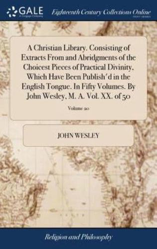 A Christian Library. Consisting of Extracts From and Abridgments of the Choicest Pieces of Practical Divinity, Which Have Been Publish'd in the English Tongue. In Fifty Volumes. By John Wesley, M. A. Vol. XX. of 50; Volume 20