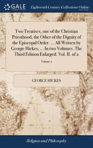 Two Treatises, one of the Christian Priesthood, the Other of the Dignity of the Episcopal Order. ... All Written by George Hickes, ... In two Volumes. The Third Edition Enlarged. Vol. II. of 2; Volume 2